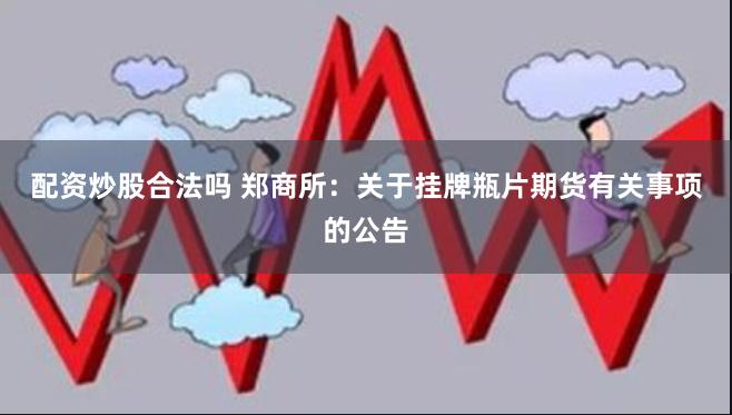 配资炒股合法吗 郑商所：关于挂牌瓶片期货有关事项的公告