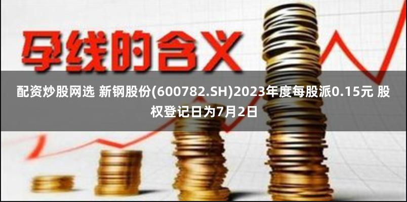 配资炒股网选 新钢股份(600782.SH)2023年度每股派0.15元 股权登记日为7月2日