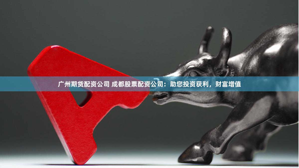 广州期货配资公司 成都股票配资公司：助您投资获利，财富增值