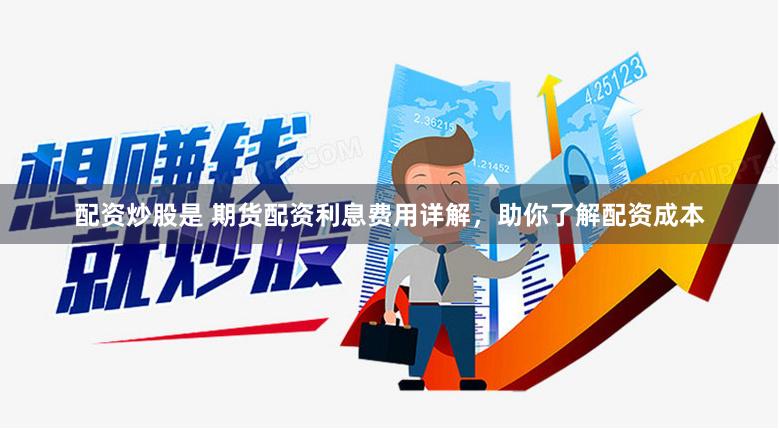 配资炒股是 期货配资利息费用详解，助你了解配资成本