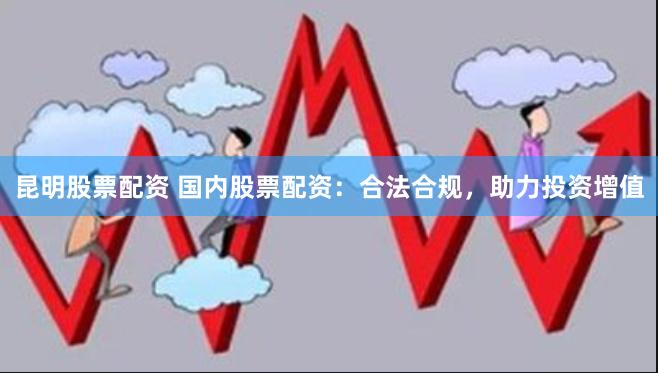 昆明股票配资 国内股票配资：合法合规，助力投资增值