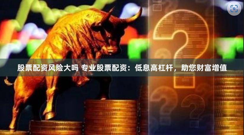 股票配资风险大吗 专业股票配资：低息高杠杆，助您财富增值