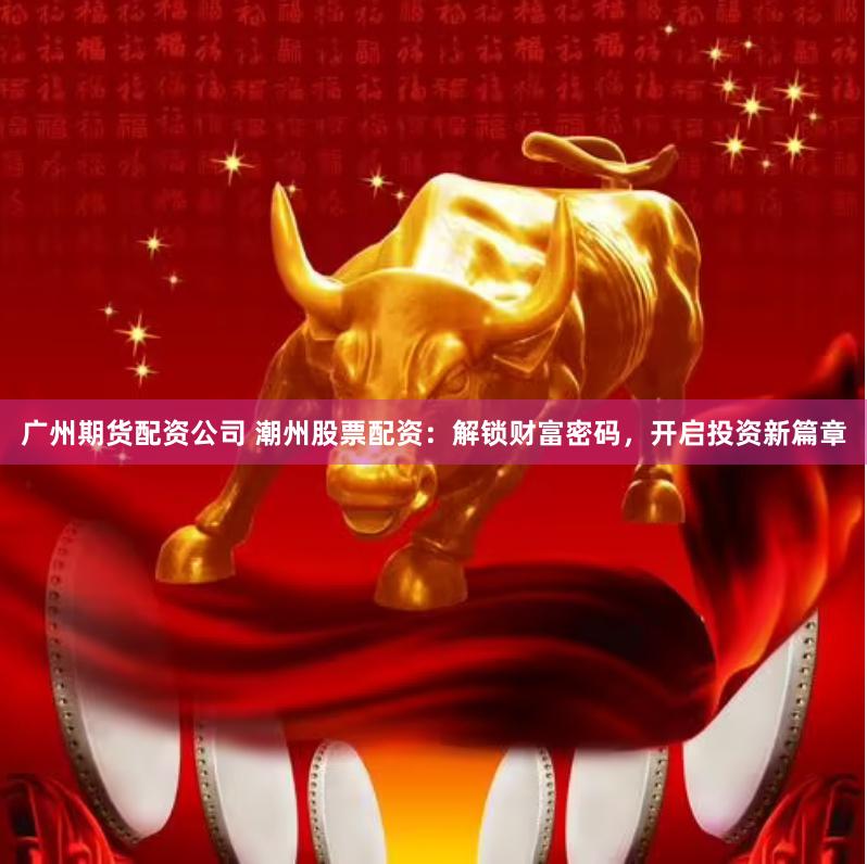 广州期货配资公司 潮州股票配资：解锁财富密码，开启投资新篇章