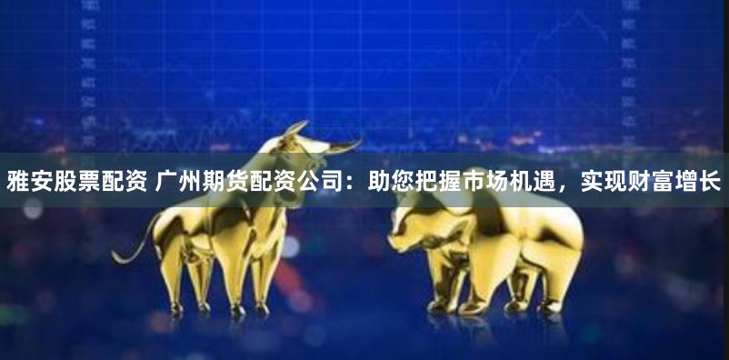 雅安股票配资 广州期货配资公司：助您把握市场机遇，实现财富增长