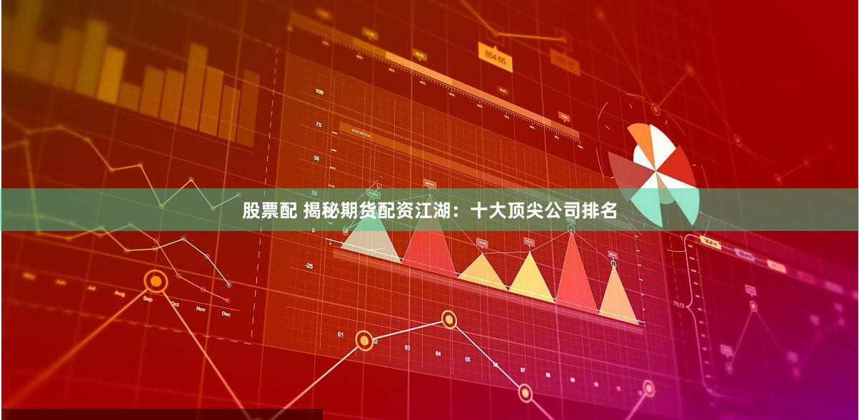 股票配 揭秘期货配资江湖：十大顶尖公司排名