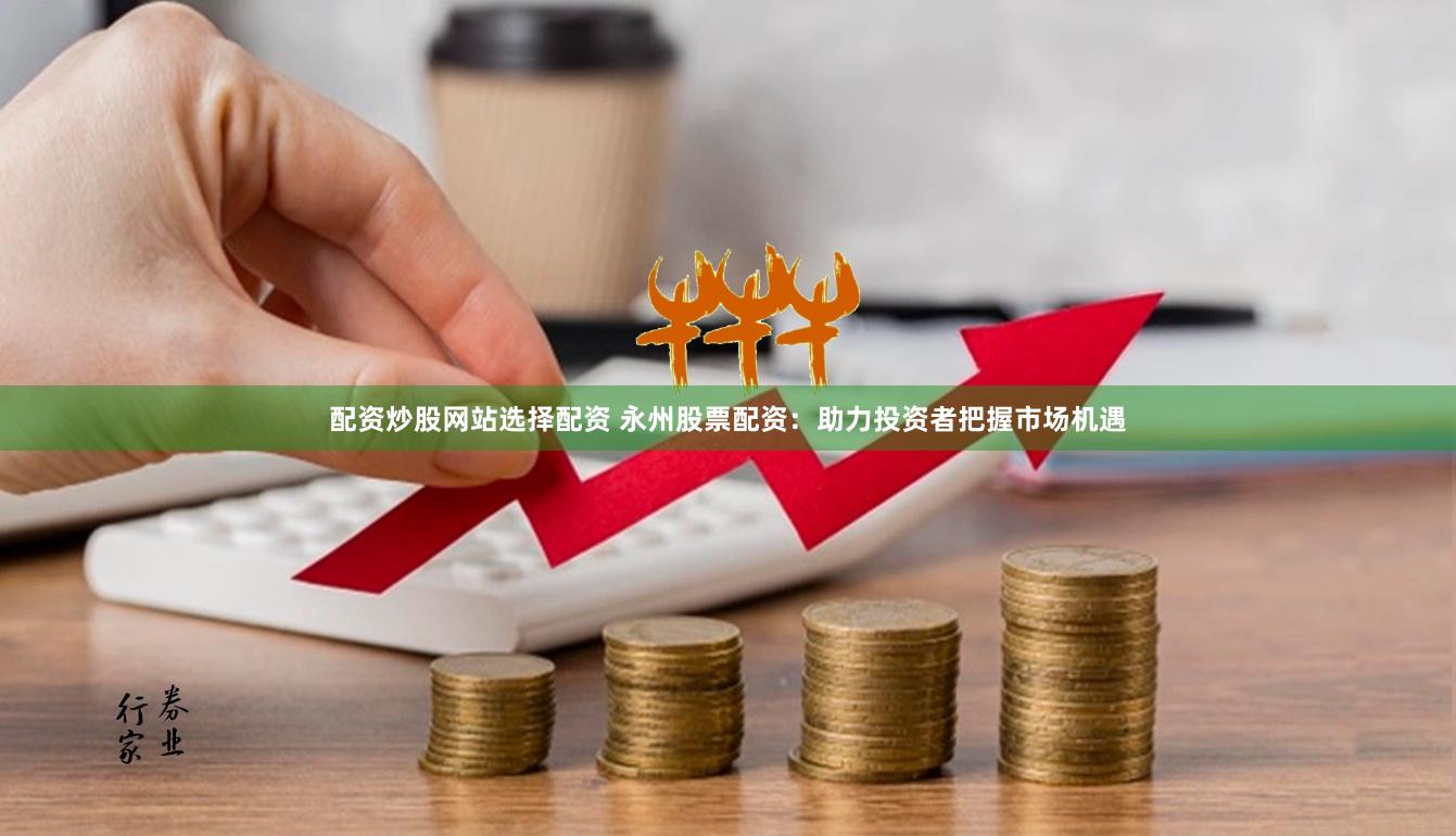 配资炒股网站选择配资 永州股票配资：助力投资者把握市场机遇